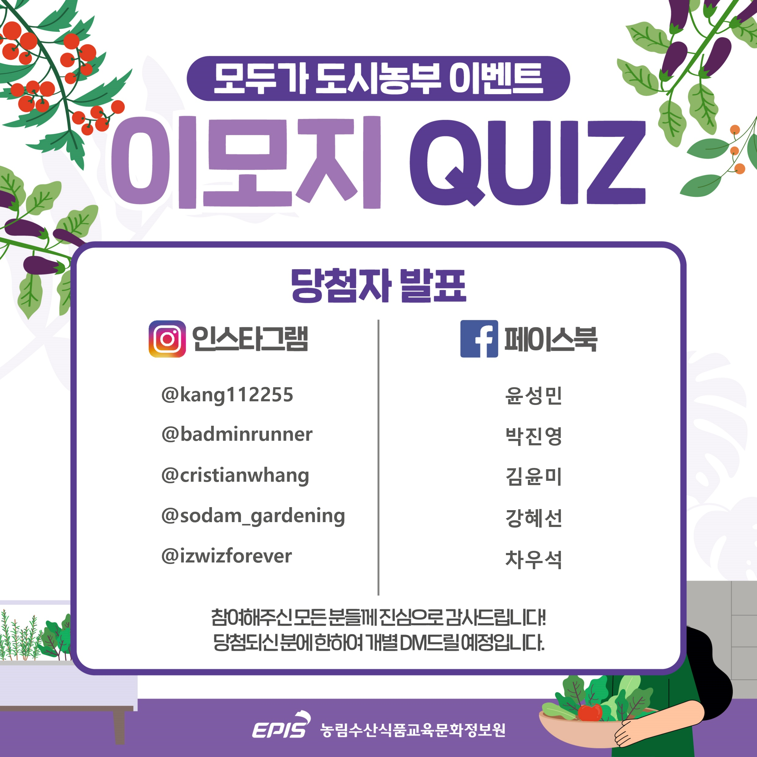 모두가 도시농부 이벤트 이모지 QUIZ 당첨자 발표 인스타그램 @kang112255 @badminrunner @cristianwhang @sodam_gardening @izwizforever 페이스북 윤성민 박진영 김윤미 강혜선 차우석 참여해주신 모든 분들께 진심으로 감사드립니다! EPIS 농림수산식품교육문화정보원